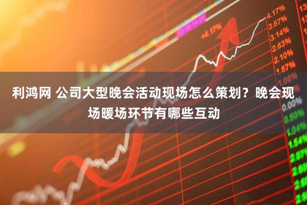 利鸿网 公司大型晚会活动现场怎么策划？晚会现场暖场环节有哪些互动