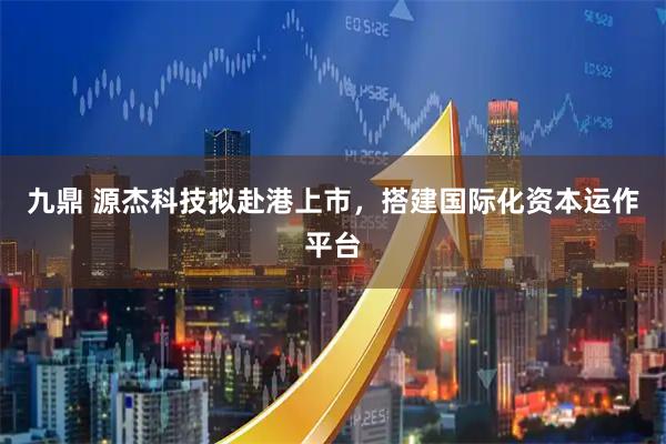 九鼎 源杰科技拟赴港上市，搭建国际化资本运作平台