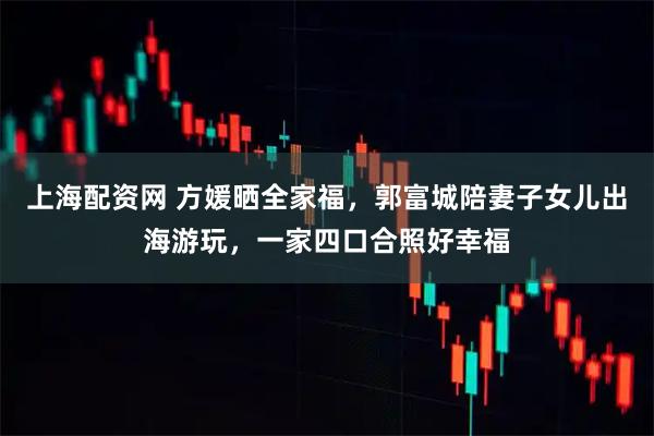 上海配资网 方媛晒全家福，郭富城陪妻子女儿出海游玩，一家四口合照好幸福