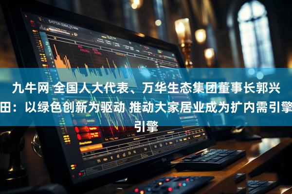 九牛网 全国人大代表、万华生态集团董事长郭兴田：以绿色创新为驱动 推动大家居业成为扩内需引擎