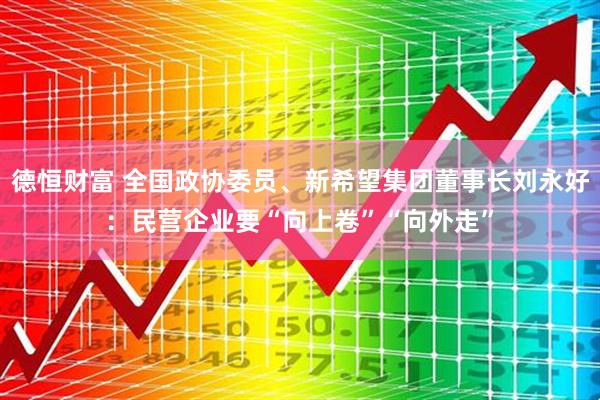 德恒财富 全国政协委员、新希望集团董事长刘永好：民营企业要“向上卷”“向外走”