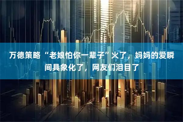 万德策略 “老娘怕你一辈子”火了，妈妈的爱瞬间具象化了，网友们泪目了