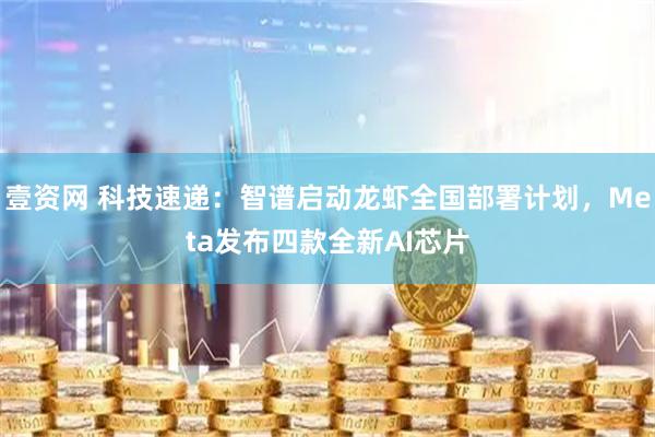 壹资网 科技速递：智谱启动龙虾全国部署计划，Meta发布四款全新AI芯片