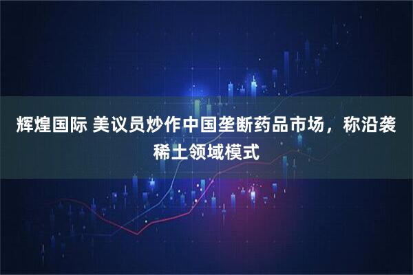 辉煌国际 美议员炒作中国垄断药品市场，称沿袭稀土领域模式