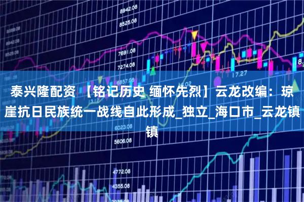 泰兴隆配资 【铭记历史 缅怀先烈】云龙改编：琼崖抗日民族统一战线自此形成_独立_海口市_云龙镇