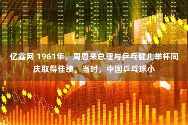 亿鑫网 1961年，周恩来总理与乒乓健儿举杯同庆取得佳绩。当时，中国乒乓球小