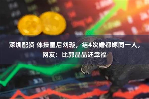 深圳配资 体操皇后刘璇，结4次婚都嫁同一人，网友：比郭晶晶还幸福