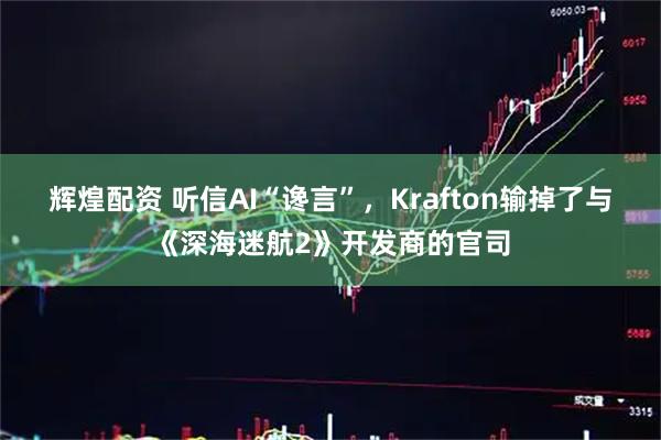 辉煌配资 听信AI“谗言”，Krafton输掉了与《深海迷航2》开发商的官司