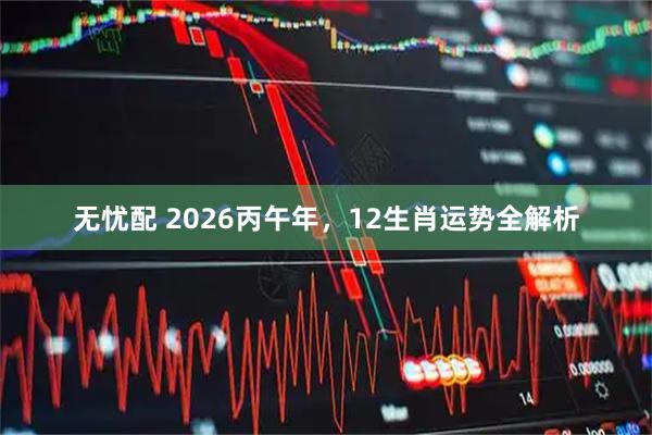 无忧配 2026丙午年,12生肖运势全解析