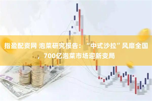 指盈配资网 泡菜研究报告：“中式沙拉”风靡全国，700亿泡菜市场迎新变局