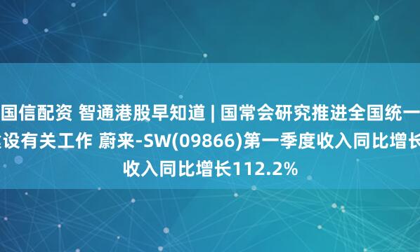 国信配资 智通港股早知道 | 国常会研究推进全国统一大市场建设有关工作 蔚来-SW(09866)第一季度收入同比增长112.2%
