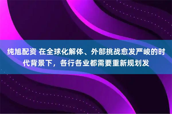 纯旭配资 在全球化解体、外部挑战愈发严峻的时代背景下，各行各业都需要重新规划发