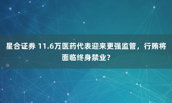 星合证券 11.6万医药代表迎来更强监管，行贿将面临终身禁业？