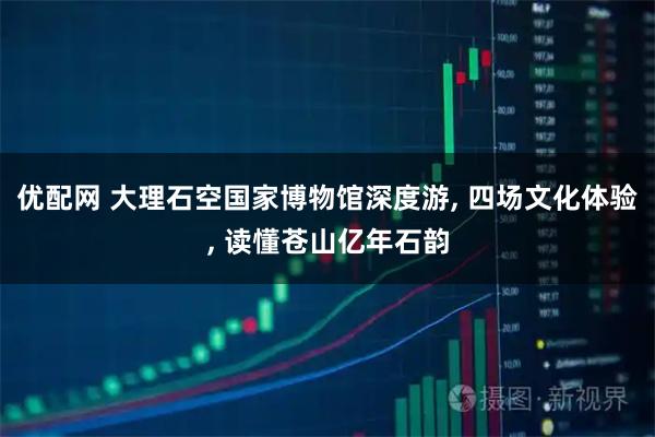 优配网 大理石空国家博物馆深度游, 四场文化体验, 读懂苍山亿年石韵