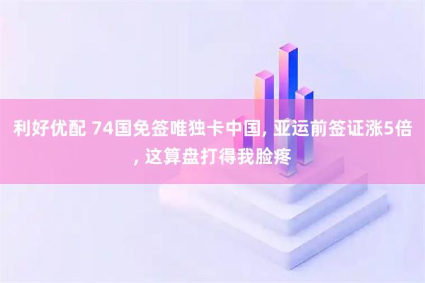 利好优配 74国免签唯独卡中国, 亚运前签证涨5倍, 这算盘打得我脸疼