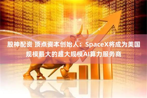 股神配资 顶点资本创始人：SpaceX将成为美国规模最大的超大规模AI算力服务商