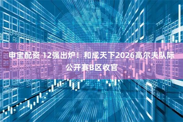 申宝配资 12强出炉！和成天下2026高尔夫队际公开赛B区收官